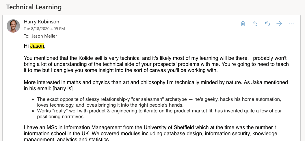 A partial screenshot of email from Harry to Jason. Harry's emails reads: Hi Jason, You mentioned that the Kolide sell is very technical and it's likely most of my learning will be there. I probably won't bring a lot of understanding of the technical side of your prospects' problems with me. You're going to need to teach it to me but I can give you some insight into the sort of canvas you'll be working with. More interested in maths and physics than art and philosophy I'm technically minded by nature. As Jaka mentioned in his email: [harry is] The exact opposite of sleazy relationship-y "car salesman" archetype — he's geeky, hacks his home automation, loves technology, and loves bringing it into the right people's hands. Works *really* well with product & engineering to iterate on the product-market fit, has invented quite a few of our positioning narratives. I have an MSc in Information Management from the University of Sheffield which at the time was the number 1 information school in the UK. We covered modules including database design, information security, knowledge management, analytics and statistics....